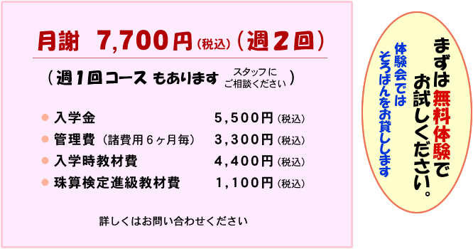 月謝7700円(週2回) 週1回コースもあります 入学金5500円 管理費(諸費用6ヶ月毎)3300円 入学時教材費4400円 珠算検定進級教材費 1100円